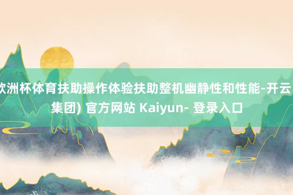 欧洲杯体育扶助操作体验扶助整机幽静性和性能-开云 (集团) 官方网站 Kaiyun- 登录入口