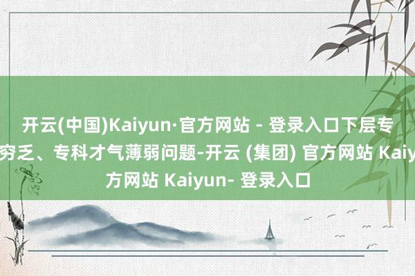 开云(中国)Kaiyun·官方网站 - 登录入口下层专科东说念主才穷乏、专科才气薄弱问题-开云 (集团) 官方网站 Kaiyun- 登录入口