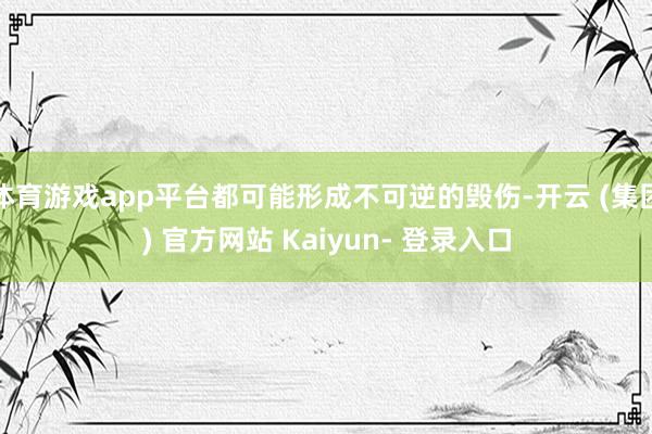 体育游戏app平台都可能形成不可逆的毁伤-开云 (集团) 官方网站 Kaiyun- 登录入口