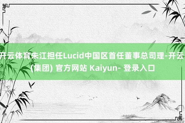 开云体育朱江担任Lucid中国区首任董事总司理-开云 (集团) 官方网站 Kaiyun- 登录入口