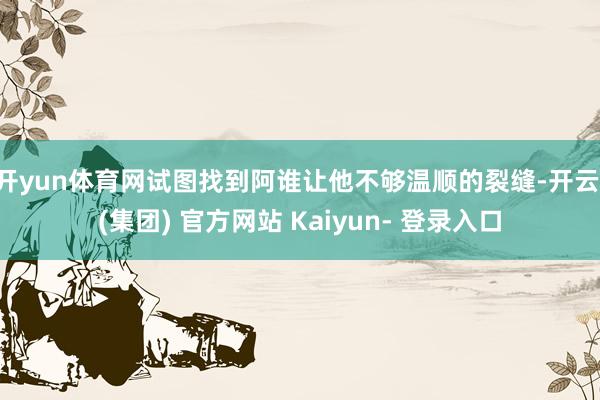 开yun体育网试图找到阿谁让他不够温顺的裂缝-开云 (集团) 官方网站 Kaiyun- 登录入口