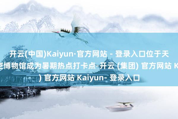 开云(中国)Kaiyun·官方网站 - 登录入口位于天下中心的立巢航空博物馆成为暑期热点打卡点-开云 (集团) 官方网站 Kaiyun- 登录入口