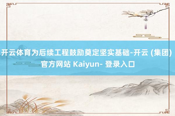 开云体育为后续工程鼓励奠定坚实基础-开云 (集团) 官方网站 Kaiyun- 登录入口