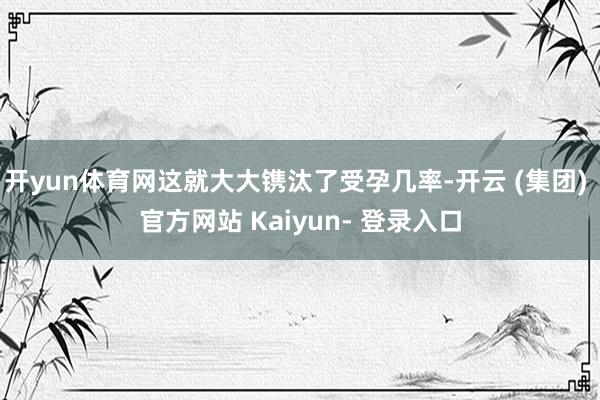 开yun体育网这就大大镌汰了受孕几率-开云 (集团) 官方网站 Kaiyun- 登录入口