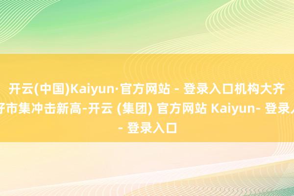 开云(中国)Kaiyun·官方网站 - 登录入口机构大齐看好市集冲击新高-开云 (集团) 官方网站 Kaiyun- 登录入口