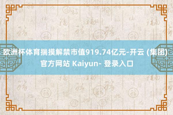 欧洲杯体育揣摸解禁市值919.74亿元-开云 (集团) 官方网站 Kaiyun- 登录入口