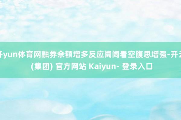 开yun体育网融券余额增多反应阛阓看空腹思增强-开云 (集团) 官方网站 Kaiyun- 登录入口