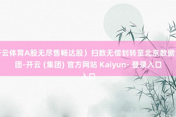 开云体育A股无尽售畅达股）扫数无偿划转至北京数据集团-开云 (集团) 官方网站 Kaiyun- 登录入口