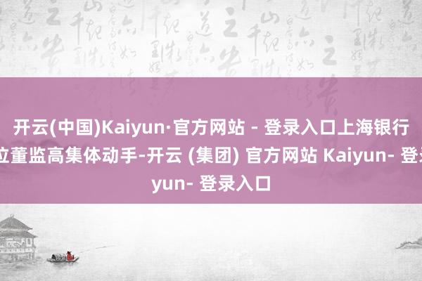 开云(中国)Kaiyun·官方网站 - 登录入口上海银行的10位董监高集体动手-开云 (集团) 官方网站 Kaiyun- 登录入口