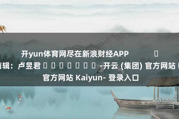 开yun体育网尽在新浪财经APP            						包袱剪辑：卢昱君 							-开云 (集团) 官方网站 Kaiyun- 登录入口