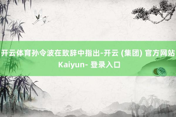 开云体育　　孙令波在致辞中指出-开云 (集团) 官方网站 Kaiyun- 登录入口