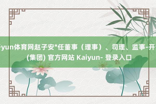 开yun体育网赵子安*任董事（理事）、司理、监事-开云 (集团) 官方网站 Kaiyun- 登录入口