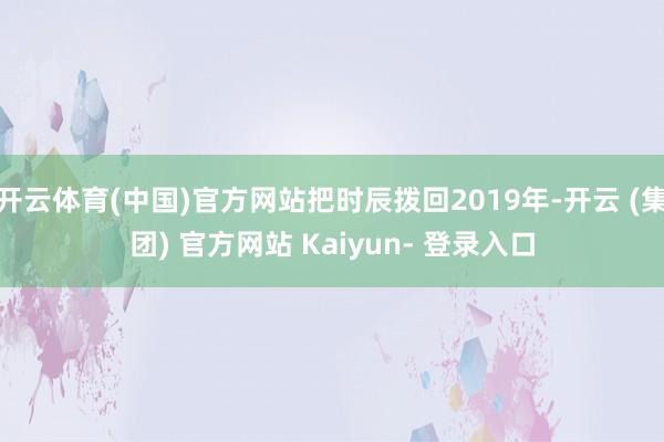开云体育(中国)官方网站把时辰拨回2019年-开云 (集团) 官方网站 Kaiyun- 登录入口