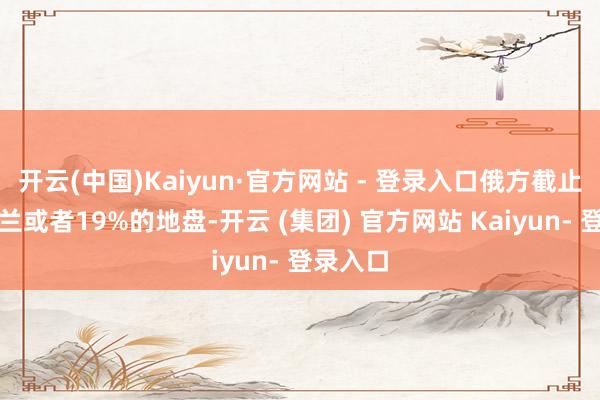 开云(中国)Kaiyun·官方网站 - 登录入口俄方截止了乌克兰或者19%的地盘-开云 (集团) 官方网站 Kaiyun- 登录入口