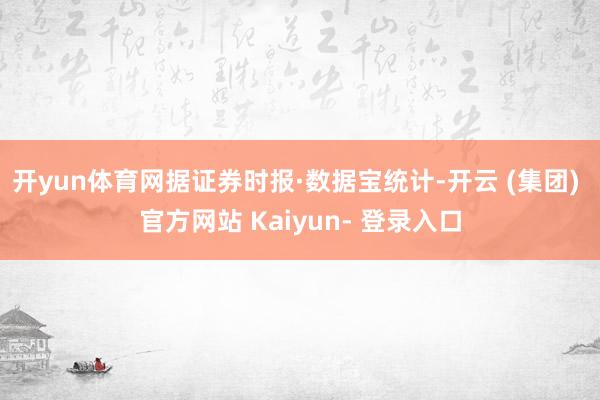 开yun体育网据证券时报·数据宝统计-开云 (集团) 官方网站 Kaiyun- 登录入口
