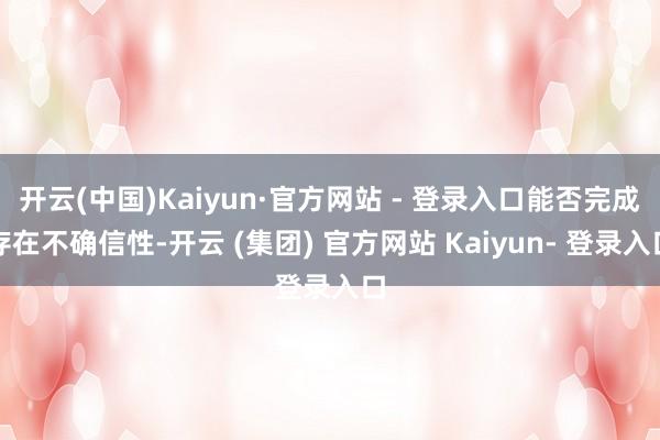 开云(中国)Kaiyun·官方网站 - 登录入口能否完成存在不确信性-开云 (集团) 官方网站 Kaiyun- 登录入口