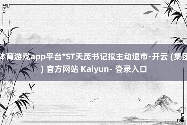 体育游戏app平台*ST天茂书记拟主动退市-开云 (集团) 官方网站 Kaiyun- 登录入口