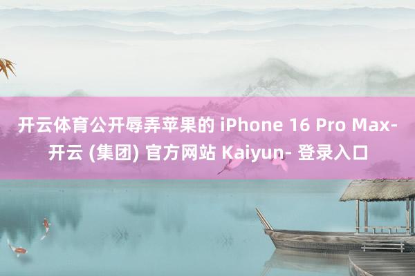 开云体育公开辱弄苹果的 iPhone 16 Pro Max-开云 (集团) 官方网站 Kaiyun- 登录入口