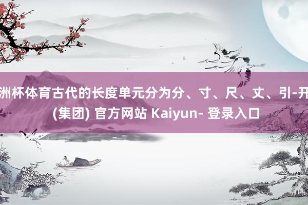 欧洲杯体育古代的长度单元分为分、寸、尺、丈、引-开云 (集团) 官方网站 Kaiyun- 登录入口
