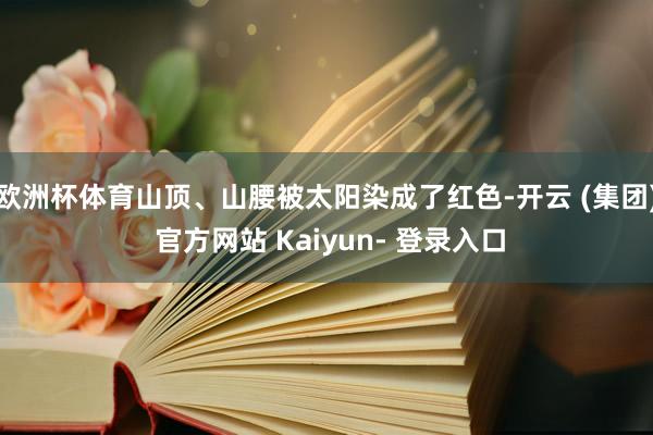 欧洲杯体育山顶、山腰被太阳染成了红色-开云 (集团) 官方网站 Kaiyun- 登录入口