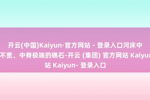 开云(中国)Kaiyun·官方网站 - 登录入口河床中形骸较长而不宽、中脊极端的礁石-开云 (集团) 官方网站 Kaiyun- 登录入口