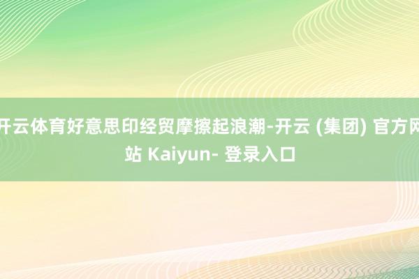 开云体育好意思印经贸摩擦起浪潮-开云 (集团) 官方网站 Kaiyun- 登录入口