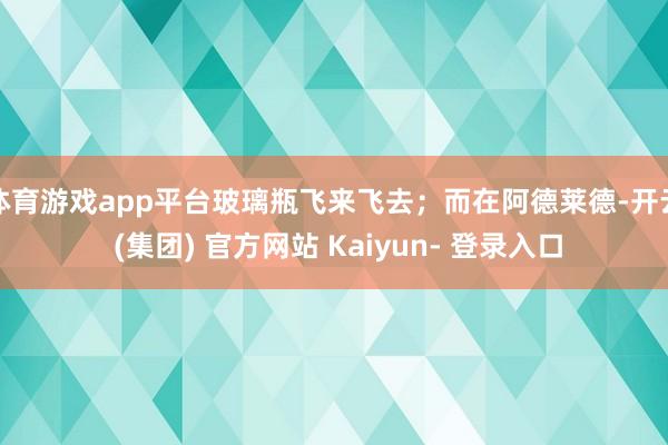 体育游戏app平台玻璃瓶飞来飞去；而在阿德莱德-开云 (集团) 官方网站 Kaiyun- 登录入口