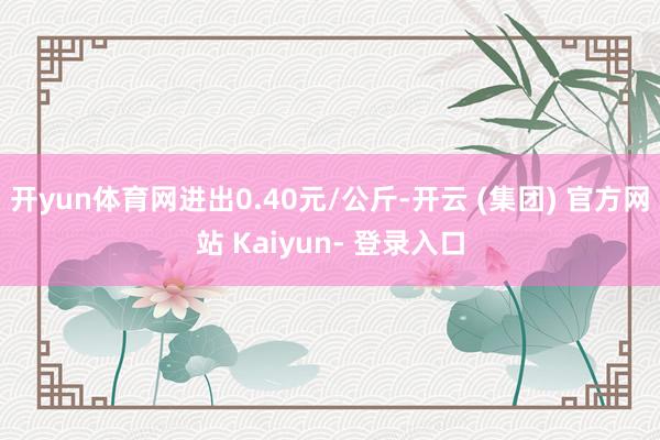 开yun体育网进出0.40元/公斤-开云 (集团) 官方网站 Kaiyun- 登录入口