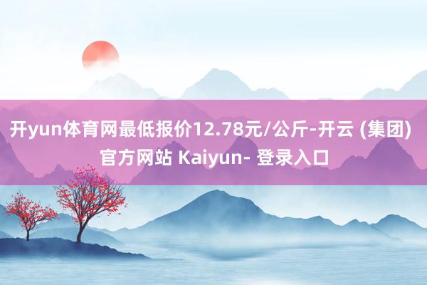 开yun体育网最低报价12.78元/公斤-开云 (集团) 官方网站 Kaiyun- 登录入口