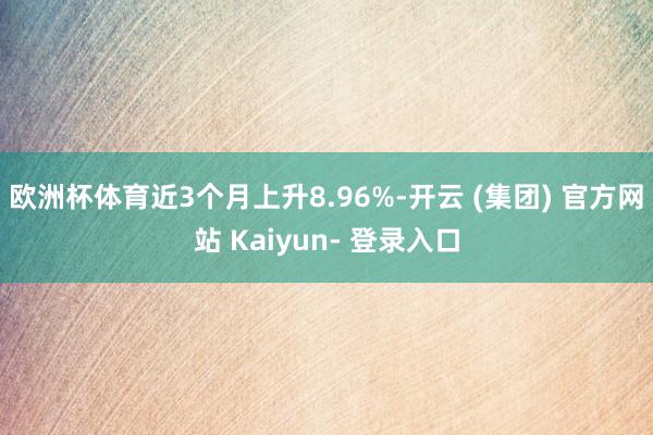 欧洲杯体育近3个月上升8.96%-开云 (集团) 官方网站 Kaiyun- 登录入口