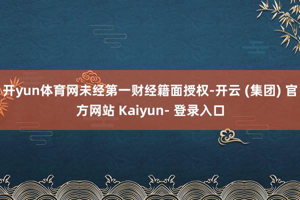 开yun体育网未经第一财经籍面授权-开云 (集团) 官方网站 Kaiyun- 登录入口