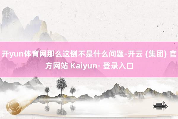 开yun体育网那么这倒不是什么问题-开云 (集团) 官方网站 Kaiyun- 登录入口