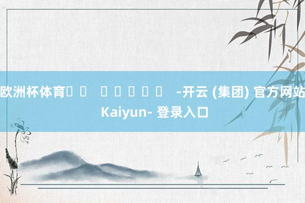欧洲杯体育		  					  -开云 (集团) 官方网站 Kaiyun- 登录入口