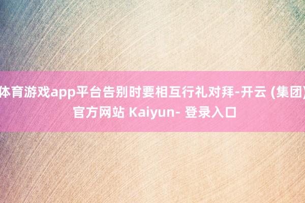体育游戏app平台告别时要相互行礼对拜-开云 (集团) 官方网站 Kaiyun- 登录入口