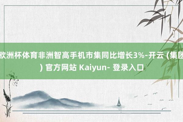 欧洲杯体育非洲智高手机市集同比增长3%-开云 (集团) 官方网站 Kaiyun- 登录入口