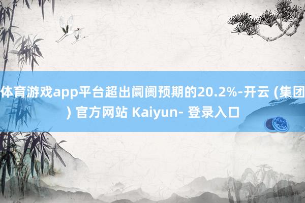 体育游戏app平台超出阛阓预期的20.2%-开云 (集团) 官方网站 Kaiyun- 登录入口