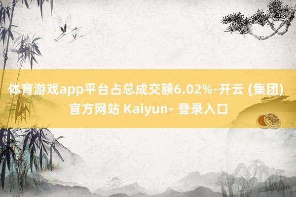 体育游戏app平台占总成交额6.02%-开云 (集团) 官方网站 Kaiyun- 登录入口