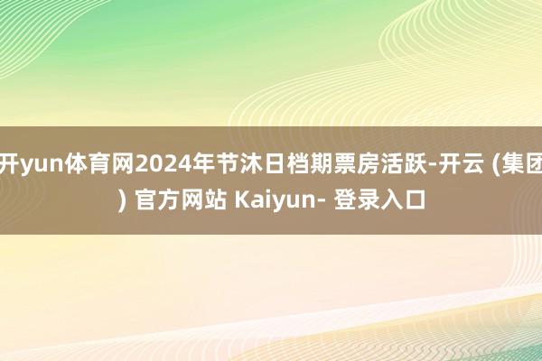 开yun体育网2024年节沐日档期票房活跃-开云 (集团) 官方网站 Kaiyun- 登录入口