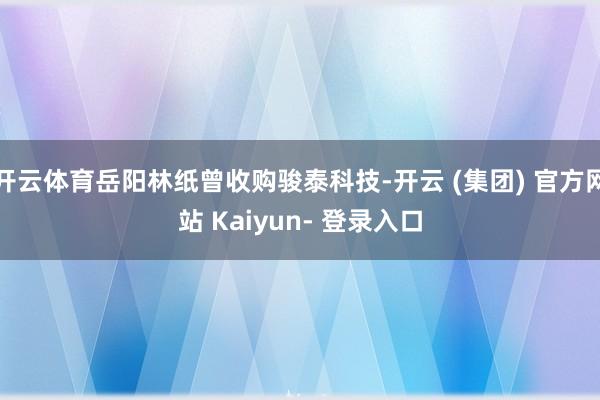 开云体育岳阳林纸曾收购骏泰科技-开云 (集团) 官方网站 Kaiyun- 登录入口
