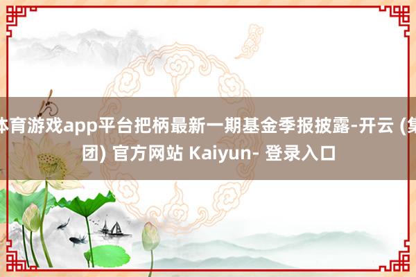 体育游戏app平台把柄最新一期基金季报披露-开云 (集团) 官方网站 Kaiyun- 登录入口