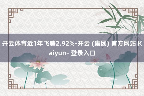 开云体育近1年飞腾2.92%-开云 (集团) 官方网站 Kaiyun- 登录入口
