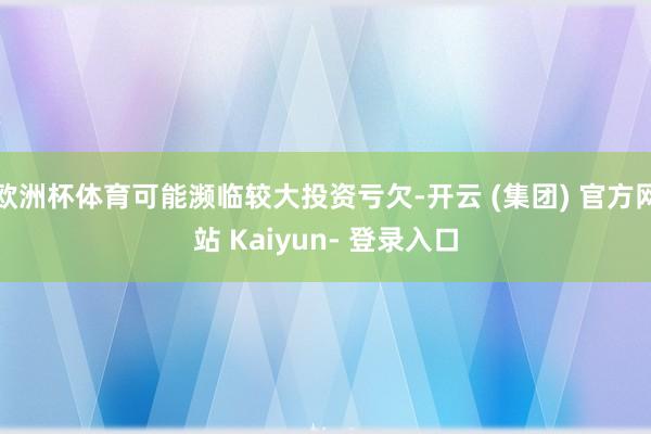 欧洲杯体育可能濒临较大投资亏欠-开云 (集团) 官方网站 Kaiyun- 登录入口