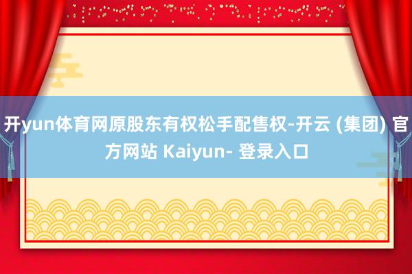 开yun体育网原股东有权松手配售权-开云 (集团) 官方网站 Kaiyun- 登录入口