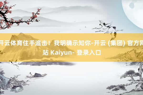 开云体育住手追击！我明确示知你-开云 (集团) 官方网站 Kaiyun- 登录入口