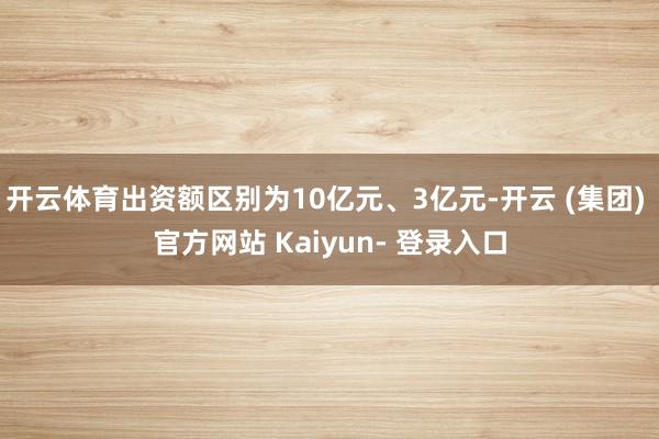 开云体育出资额区别为10亿元、3亿元-开云 (集团) 官方网站 Kaiyun- 登录入口