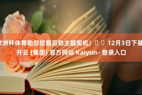 欧洲杯体育助您挖掘后劲主题契机！		12月3日下昼-开云 (集团) 官方网站 Kaiyun- 登录入口