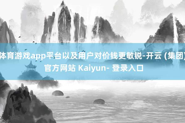 体育游戏app平台以及用户对价钱更敏锐-开云 (集团) 官方网站 Kaiyun- 登录入口