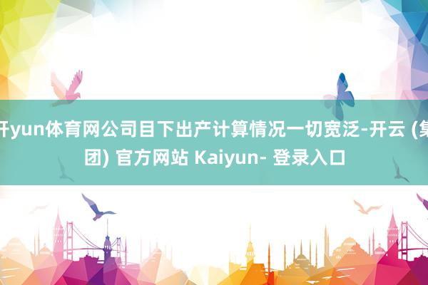 开yun体育网公司目下出产计算情况一切宽泛-开云 (集团) 官方网站 Kaiyun- 登录入口