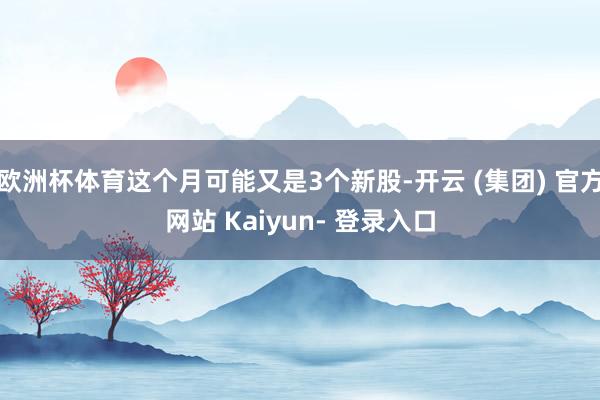 欧洲杯体育这个月可能又是3个新股-开云 (集团) 官方网站 Kaiyun- 登录入口