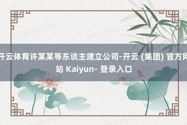 开云体育许某某等东谈主建立公司-开云 (集团) 官方网站 Kaiyun- 登录入口